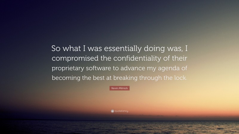 Kevin Mitnick Quote: “So what I was essentially doing was, I compromised the confidentiality of their proprietary software to advance my agenda of becoming the best at breaking through the lock.”