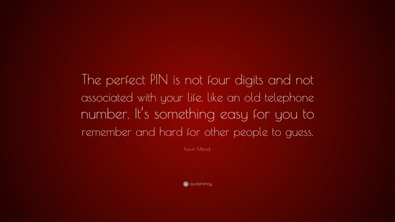 Kevin Mitnick Quote: “The perfect PIN is not four digits and not associated with your life, like an old telephone number. It’s something easy for you to remember and hard for other people to guess.”