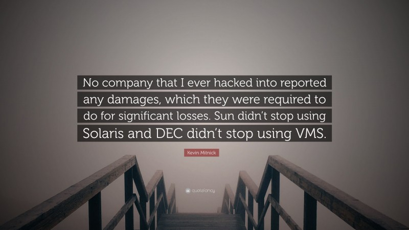 Kevin Mitnick Quote: “No company that I ever hacked into reported any damages, which they were required to do for significant losses. Sun didn’t stop using Solaris and DEC didn’t stop using VMS.”