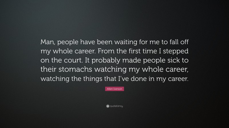 Allen Iverson Quote: “Man, people have been waiting for me to fall off my whole career. From the first time I stepped on the court. It probably made people sick to their stomachs watching my whole career, watching the things that I’ve done in my career.”
