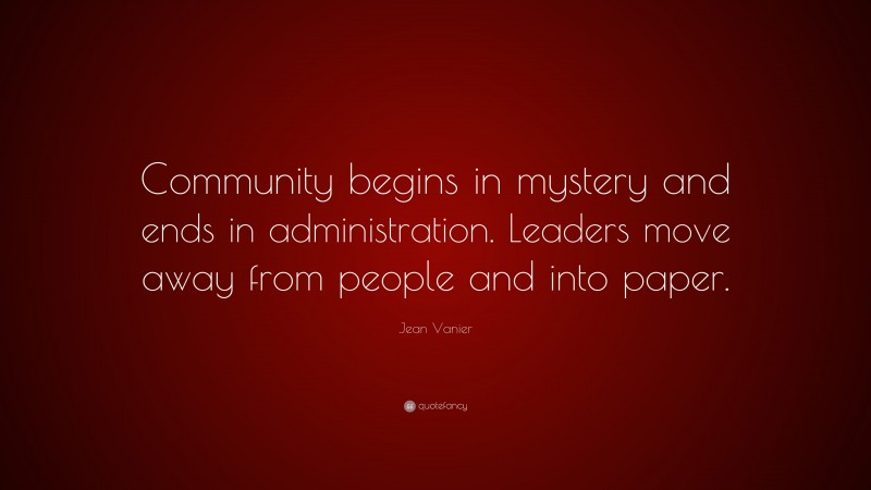 Jean Vanier Quote: “Community begins in mystery and ends in administration. Leaders move away from people and into paper.”