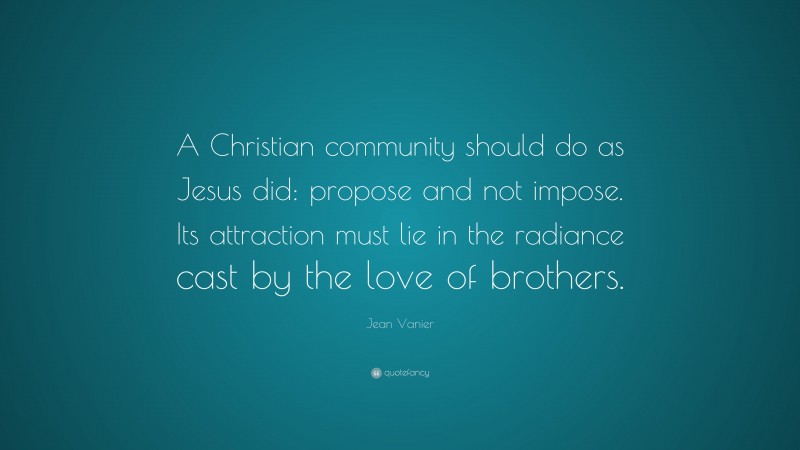 Jean Vanier Quote: “A Christian community should do as Jesus did: propose and not impose. Its attraction must lie in the radiance cast by the love of brothers.”