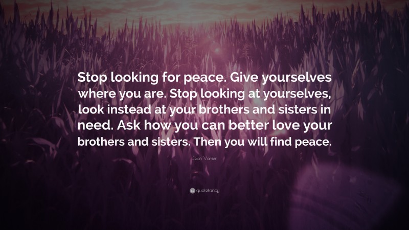 Jean Vanier Quote: “Stop looking for peace. Give yourselves where you are. Stop looking at yourselves, look instead at your brothers and sisters in need. Ask how you can better love your brothers and sisters. Then you will find peace.”