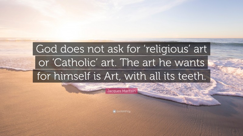 Jacques Maritain Quote: “God does not ask for ‘religious’ art or ‘Catholic’ art. The art he wants for himself is Art, with all its teeth.”