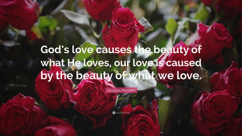 Jacques Maritain Quote: “God’s love causes the beauty of what He loves, our love is caused by the beauty of what we love.”