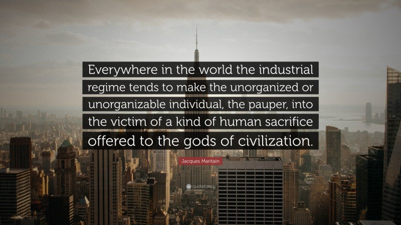 Jacques Maritain Quote: “Everywhere in the world the industrial regime tends to make the unorganized or unorganizable individual, the pauper, into the victim of a kind of human sacrifice offered to the gods of civilization.”