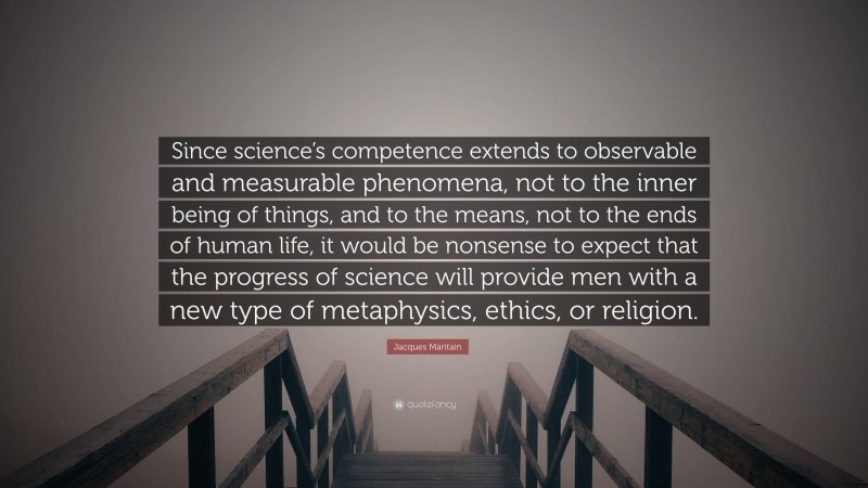 Jacques Maritain Quote: “Since science’s competence extends to observable and measurable phenomena, not to the inner being of things, and to the means, not to the ends of human life, it would be nonsense to expect that the progress of science will provide men with a new type of metaphysics, ethics, or religion.”