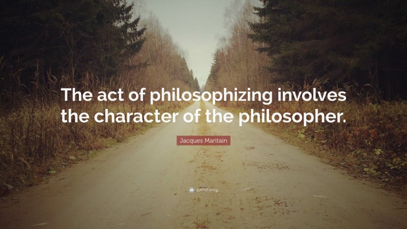 Jacques Maritain Quote: “The act of philosophizing involves the character of the philosopher.”