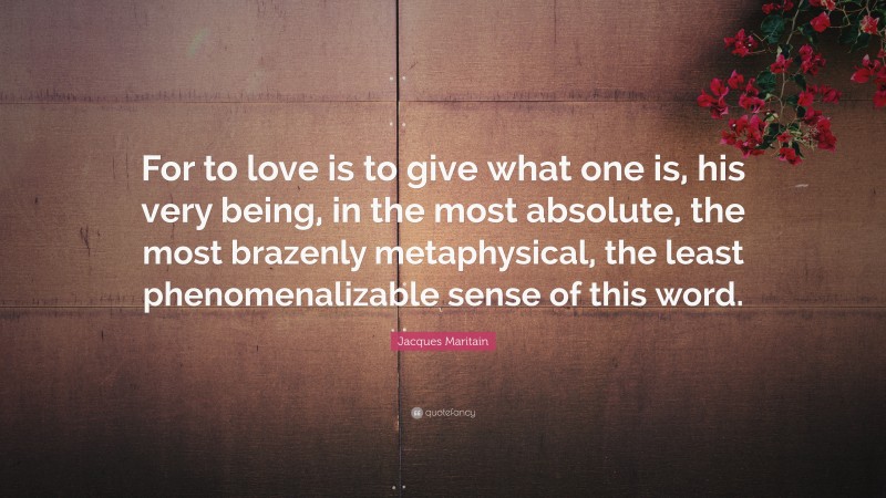 Jacques Maritain Quote: “For to love is to give what one is, his very being, in the most absolute, the most brazenly metaphysical, the least phenomenalizable sense of this word.”