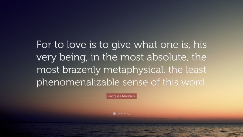 Jacques Maritain Quote: “For to love is to give what one is, his very being, in the most absolute, the most brazenly metaphysical, the least phenomenalizable sense of this word.”