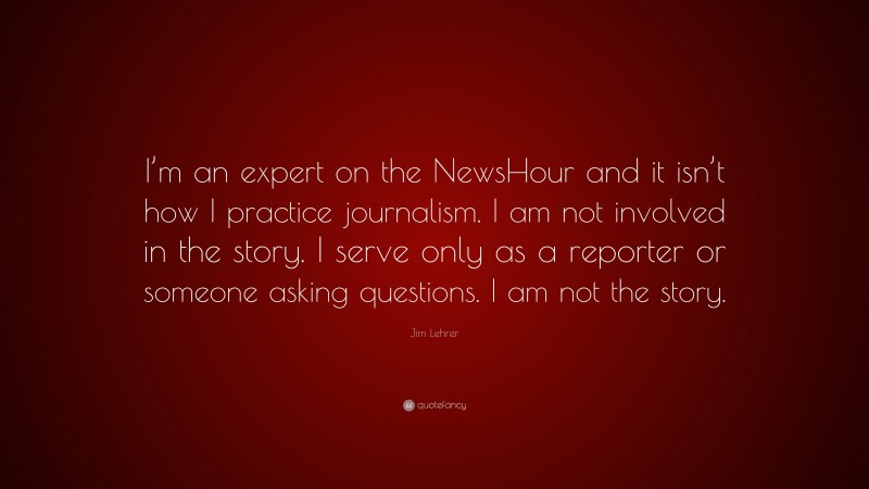 Jim Lehrer Quote: “I’m an expert on the NewsHour and it isn’t how I practice journalism. I am not involved in the story. I serve only as a reporter or someone asking questions. I am not the story.”