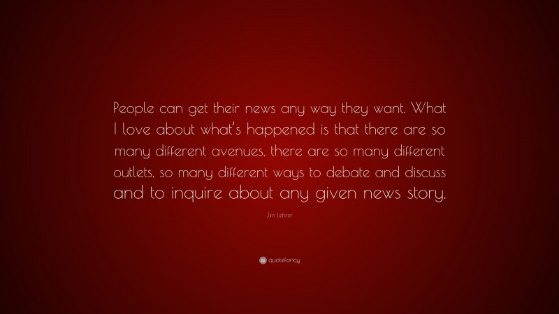 Jim Lehrer Quote: “People can get their news any way they want. What I love about what’s happened is that there are so many different avenues, there are so many different outlets, so many different ways to debate and discuss and to inquire about any given news story.”