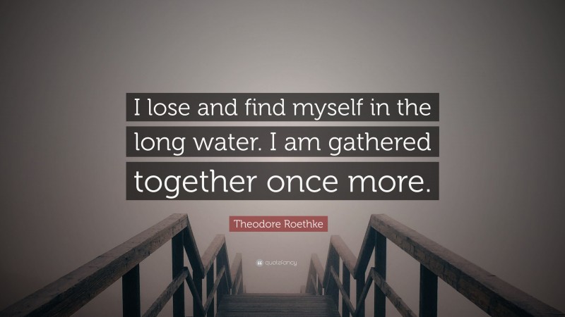 Theodore Roethke Quote: “I lose and find myself in the long water. I am gathered together once more.”