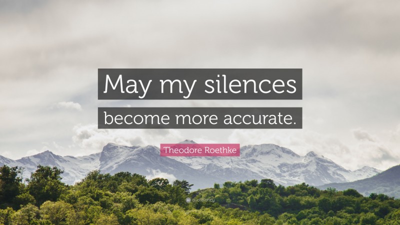 Theodore Roethke Quote: “May my silences become more accurate.”
