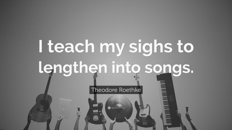 Theodore Roethke Quote: “I teach my sighs to lengthen into songs.”