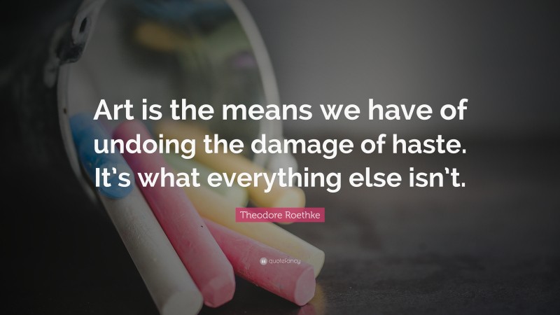 Theodore Roethke Quote: “Art is the means we have of undoing the damage of haste. It’s what everything else isn’t.”