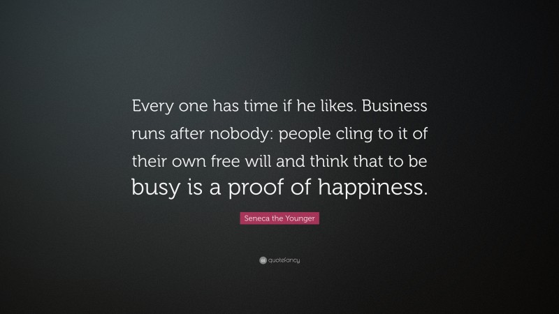 Seneca the Younger Quote: “Every one has time if he likes. Business runs after nobody: people cling to it of their own free will and think that to be busy is a proof of happiness.”