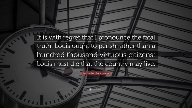 Maximilien Robespierre Quote: “It is with regret that I pronounce the fatal truth: Louis ought to perish rather than a hundred thousand virtuous citizens; Louis must die that the country may live.”