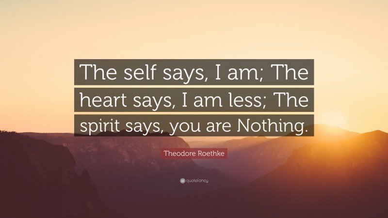 Theodore Roethke Quote: “The self says, I am; The heart says, I am less; The spirit says, you are Nothing.”