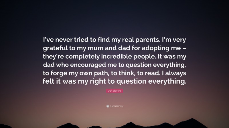 Dan Stevens Quote: “I’ve never tried to find my real parents. I’m very grateful to my mum and dad for adopting me – they’re completely incredible people. It was my dad who encouraged me to question everything, to forge my own path, to think, to read. I always felt it was my right to question everything.”