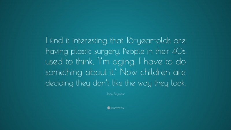 Jane Seymour Quote: “I find it interesting that 16-year-olds are having plastic surgery. People in their 40s used to think, ‘I’m aging, I have to do something about it.’ Now children are deciding they don’t like the way they look.”