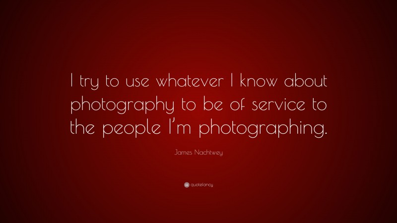 James Nachtwey Quote: “I try to use whatever I know about photography to be of service to the people I’m photographing.”
