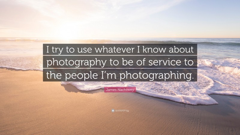 James Nachtwey Quote: “I try to use whatever I know about photography to be of service to the people I’m photographing.”