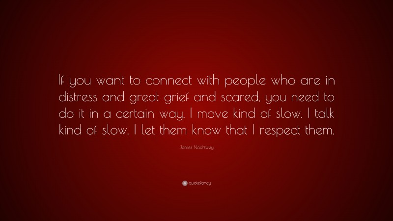 James Nachtwey Quote: “If you want to connect with people who are in distress and great grief and scared, you need to do it in a certain way. I move kind of slow. I talk kind of slow. I let them know that I respect them.”
