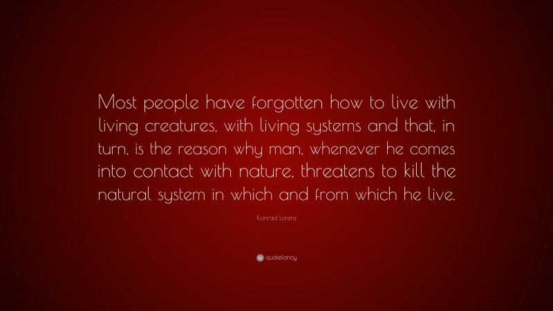 Konrad Lorenz Quote: “Most people have forgotten how to live with living creatures, with living systems and that, in turn, is the reason why man, whenever he comes into contact with nature, threatens to kill the natural system in which and from which he live.”