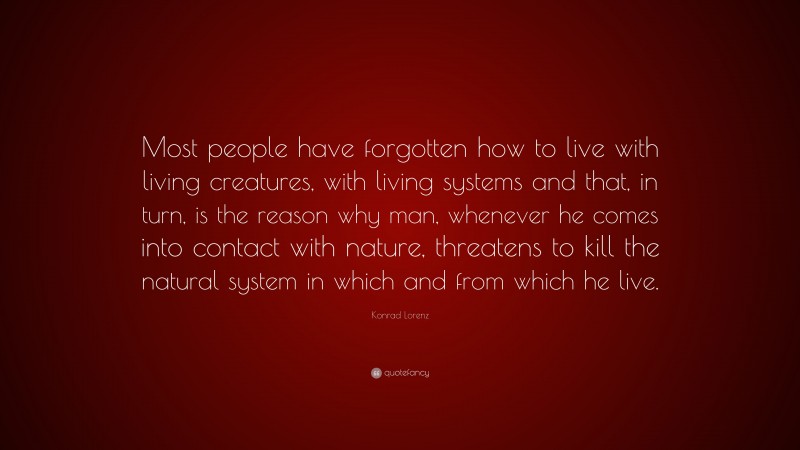 Konrad Lorenz Quote: “Most people have forgotten how to live with living creatures, with living systems and that, in turn, is the reason why man, whenever he comes into contact with nature, threatens to kill the natural system in which and from which he live.”