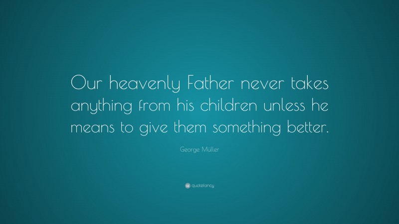 George Müller Quote: “Our heavenly Father never takes anything from his children unless he means to give them something better.”
