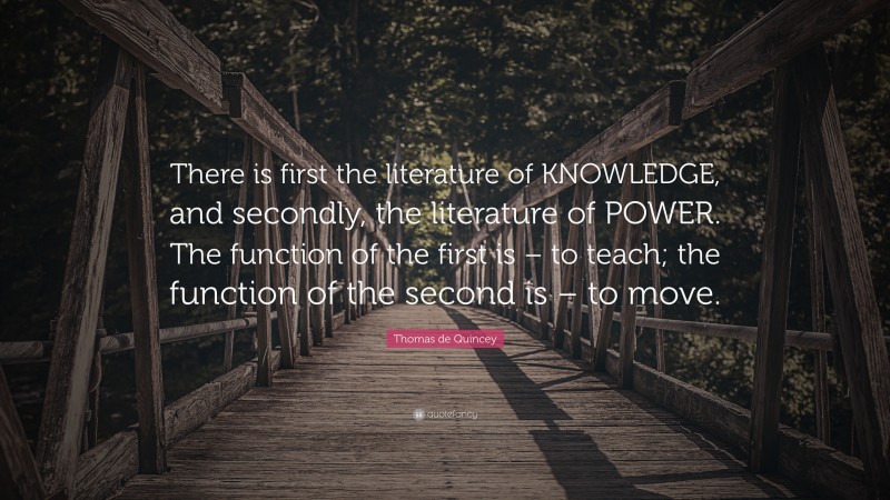 Thomas de Quincey Quote: “There is first the literature of KNOWLEDGE, and secondly, the literature of POWER. The function of the first is – to teach; the function of the second is – to move.”