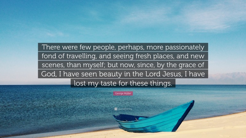 George Müller Quote: “There were few people, perhaps, more passionately fond of travelling, and seeing fresh places, and new scenes, than myself; but now, since, by the grace of God, I have seen beauty in the Lord Jesus, I have lost my taste for these things.”