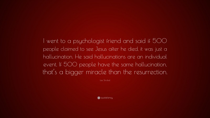 Lee Strobel Quote: “I went to a psychologist friend and said if 500 people claimed to see Jesus after he died, it was just a hallucination. He said hallucinations are an individual event. If 500 people have the same hallucination, that’s a bigger miracle than the resurrection.”
