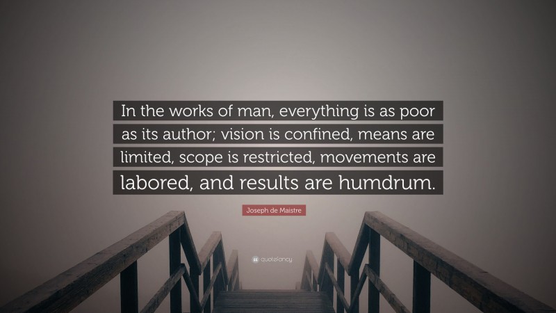 Joseph de Maistre Quote: “In the works of man, everything is as poor as its author; vision is confined, means are limited, scope is restricted, movements are labored, and results are humdrum.”