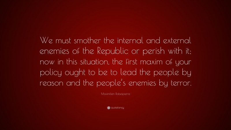 Maximilien Robespierre Quote: “We must smother the internal and external enemies of the Republic or perish with it; now in this situation, the first maxim of your policy ought to be to lead the people by reason and the people’s enemies by terror.”