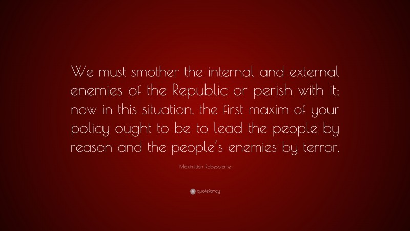 Maximilien Robespierre Quote: “We must smother the internal and external enemies of the Republic or perish with it; now in this situation, the first maxim of your policy ought to be to lead the people by reason and the people’s enemies by terror.”