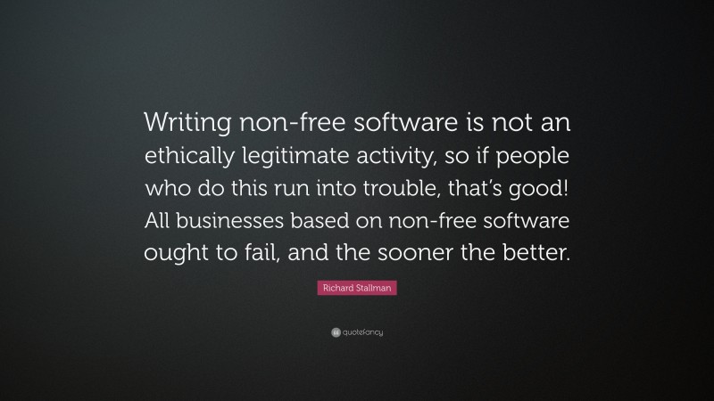 Richard Stallman Quote: “Writing non-free software is not an ethically legitimate activity, so if people who do this run into trouble, that’s good! All businesses based on non-free software ought to fail, and the sooner the better.”
