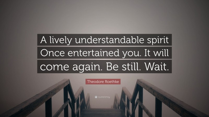 Theodore Roethke Quote: “A lively understandable spirit Once entertained you. It will come again. Be still. Wait.”