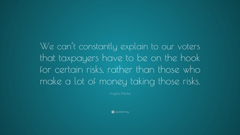 Angela Merkel Quote: “We can’t constantly explain to our voters that taxpayers have to be on the hook for certain risks, rather than those who make a lot of money taking those risks.”