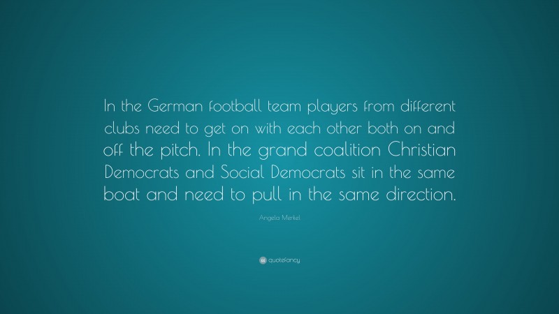 Angela Merkel Quote: “In the German football team players from different clubs need to get on with each other both on and off the pitch. In the grand coalition Christian Democrats and Social Democrats sit in the same boat and need to pull in the same direction.”