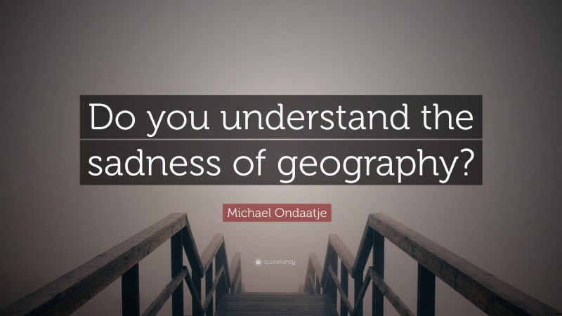 Michael Ondaatje Quote: “Do you understand the sadness of geography?”