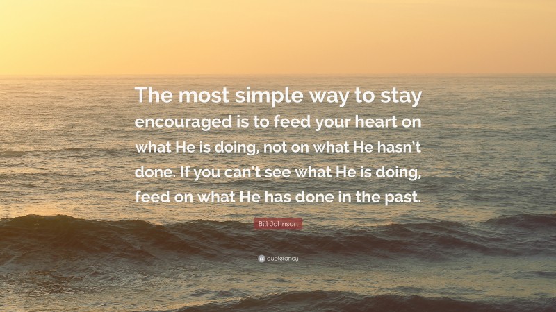 Bill Johnson Quote: “The most simple way to stay encouraged is to feed your heart on what He is doing, not on what He hasn’t done. If you can’t see what He is doing, feed on what He has done in the past.”