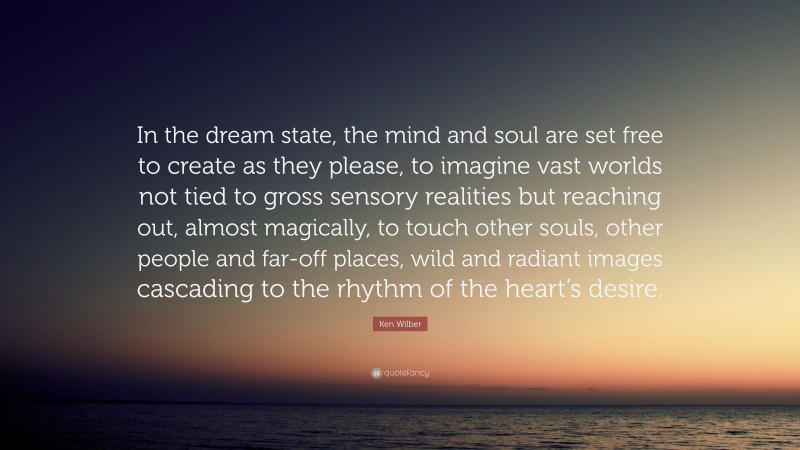 Ken Wilber Quote: “In the dream state, the mind and soul are set free to create as they please, to imagine vast worlds not tied to gross sensory realities but reaching out, almost magically, to touch other souls, other people and far-off places, wild and radiant images cascading to the rhythm of the heart’s desire.”