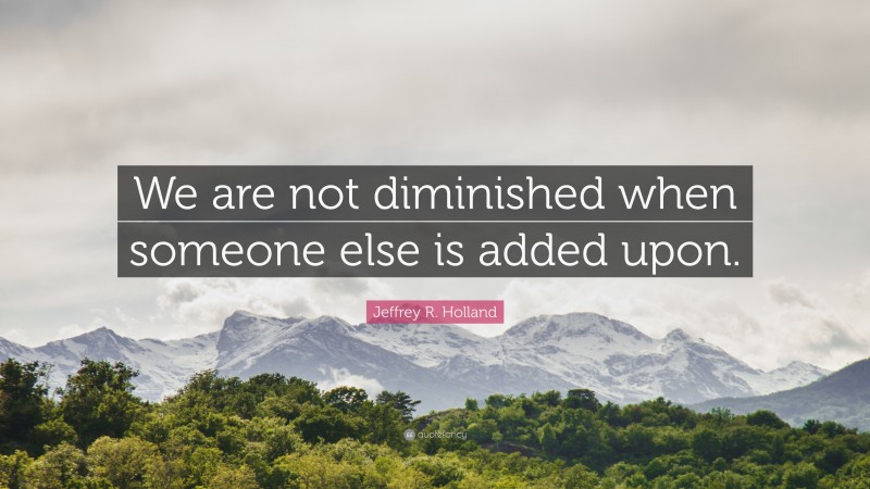 Jeffrey R. Holland Quote: “We are not diminished when someone else is added upon.”