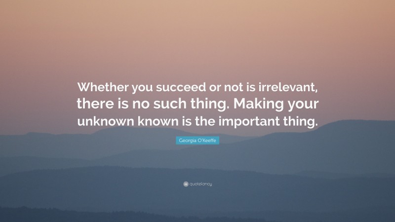 Georgia O'Keeffe Quote: “Whether you succeed or not is irrelevant, there is no such thing. Making your unknown known is the important thing.”