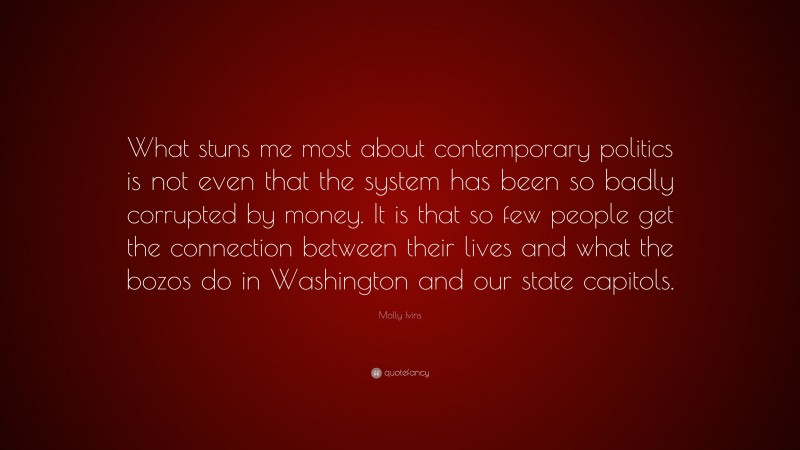Molly Ivins Quote: “What stuns me most about contemporary politics is not even that the system has been so badly corrupted by money. It is that so few people get the connection between their lives and what the bozos do in Washington and our state capitols.”