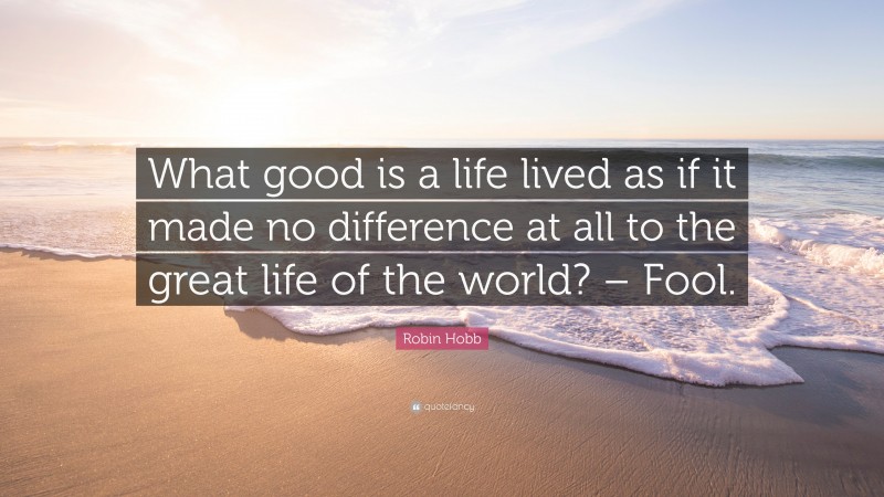Robin Hobb Quote: “What good is a life lived as if it made no difference at all to the great life of the world? – Fool.”