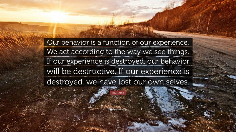 R.D. Laing Quote: “Our behavior is a function of our experience. We act according to the way we see things. If our experience is destroyed, our behavior will be destructive. If our experience is destroyed, we have lost our own selves.”