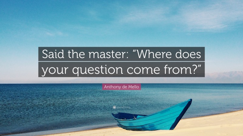 Anthony de Mello Quote: “Said the master: “Where does your question come from?””